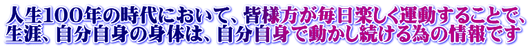 人生１００年の時代において、皆様方が毎日楽しく運動することで、 生涯、自分自身の身体は、自分自身で動かし続ける為の情報です